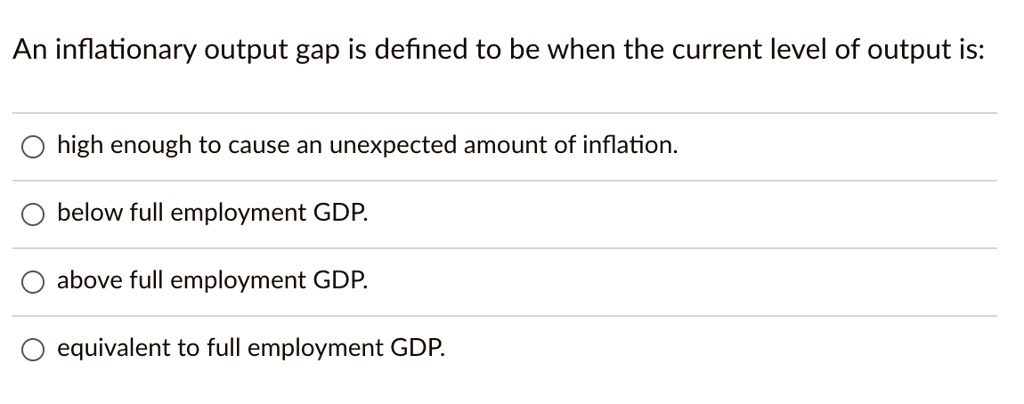 An inflationary output gap is defined to be when the current level of output is:
high enough to cause an unexpected amount of inflation.
below full employment GDP.
above full employment GDP.
equivalent to full employment GDP.