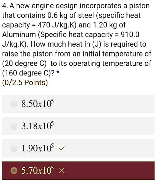4. A new engine design incorporates a piston that contains 0.6 kg of steel (specific heat capacity = 470 J/kg.K) and 1.20 kg of Aluminum (Specific heat capacity = 910.0 J/kg.K). How much heat in (J) is required to raise the piston from an initial temperature of (20 degree C) to its operating temperature of (160 degree C)?
8.50x10^5
3.18x10^5
1.90x10^5
5.70x10^5
