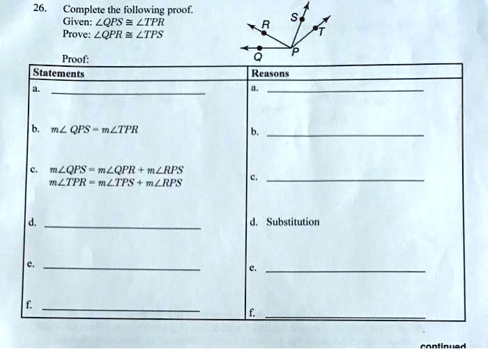 26.
Complete the following proof.
Given: ∠ QPS ≅∠ TPR
Prove: ∠ QPR ≅∠ TPS
Proof:
Statements
Reasons
a.
a.
b. m∠ QPS = m∠ TPR
b.
c. m∠ QPS = m∠ QPR + m∠ RPS
m∠ TPR = m∠ TPS + m∠ RPS
c.
d.
d. Substitution
e.
e.
f.
f.
continued