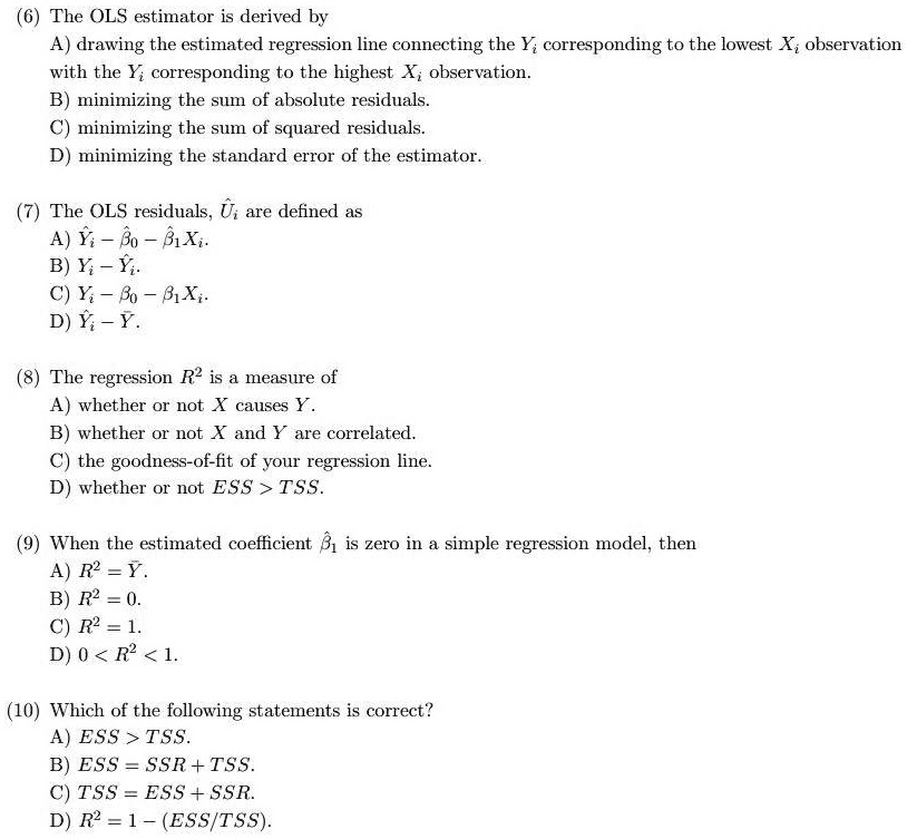 (6) The OLS estimator is derived by
A) drawing the estimated regression line connecting the Yi corresponding to the lowest Xi observation
with the Yi corresponding to the highest Xi observation.
B) minimizing the sum of absolute residuals.
C) minimizing the sum of squared residuals.
D) minimizing the standard error of the estimator.
(7) The OLS residuals, Ui are defined as
A) Yi - β0 - β1Xi.
B) Yi - Ŷi.
C) Ŷi - β0 - β1Xi.
D) Ŷi - Yi.
(8) The regression R^2 is a measure of
A) whether or not X causes Y.
B) whether or not X and Y are correlated.
C) the goodness-of-fit of your regression line.
D) whether or not ESS &gt; TSS.
(9) When the estimated coefficient β1 is zero in a simple regression model, then
A) R^2 = Y.
B) R^2 = 0.
C) R^2 = 1.
D) 0 &lt; R^2 &lt; 1.
(10) Which of the following statements is correct?
A) ESS &gt; TSS.
B) ESS = SSR + TSS.
C) TSS = ESS + SSR.
D) R^2 = 1 - (ESS/TSS).