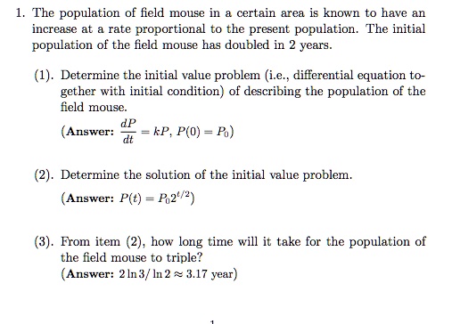 1. The population of field mouse in a certain area is known to have an increase at a rate proportional to the present population. The initial population of the field mouse has doubled in 2 years.

(1). Determine the initial value problem (i.e., differential equation together with initial condition) of describing the population of the field mouse.
(Answer: dP/dt = kP, P(0) = P0)

(2). Determine the solution of the initial value problem.
(Answer: P(t) = P0 2^(t/2))

(3). From item (2), how long time will it take for the population of the field mouse to triple?
(Answer: 2 ln 3 / ln 2 ? 3.17 year)