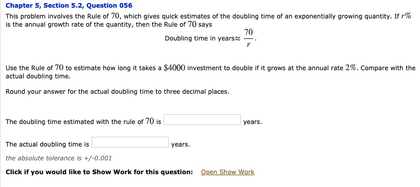 This problem involves the Rule of 70, which gives quick estimates of the doubling time of an exponentially growing quantity. If r% is the annual growth rate of the quantity, then the Rule of 70 says Doubling time in years ? 70/r. Use the Rule of 70 to estimate how long it takes a $4000 investment to double if it grows at the annual rate 2%. Compare with the actual doubling time. Round your answer for the actual doubling time to three decimal places. The doubling time estimated with the rule of 70 is years. The actual doubling time is years. the absolute tolerance is +/-0.001