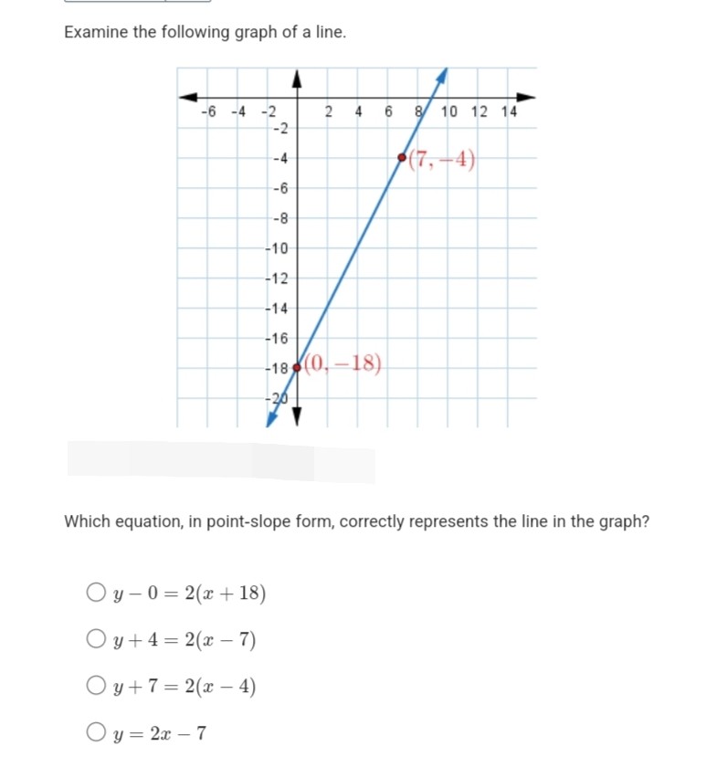 Examine the following graph of a line.

Which equation, in point-slope form, correctly represents the line in the graph?
( y-0=2(x+18) )
( y+4=2(x-7) )
( y+7=2(x-4) )
( y=2 x-7 )