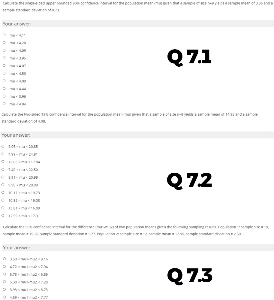 Calculate the single-sided upper bounded 90% confidence interval for the population mean (mu) given that a sample of size n=9 yields a sample mean of 3.86 and a sample standard deviation of 0.73.

Your answer:
mu < 4.11
mu < 4.20
mu < 4.09
mu < 3.95
mu < 4.07
mu < 4.50
mu < 4.09
mu < 4.44
mu < 3.96
mu < 4.04

Calculate the two-sided 99% confidence interval for the population mean (mu) given that a sample of size n=8 yields a sample mean of 14.95 and a sample standard deviation of 4.08.

Your answer:
9.05 < mu < 20.85
4.99 < mu < 24.91
12.06 < mu < 17.84
7.40 < mu < 22.50
8.91 < mu < 20.99
9.90 < mu < 20.00
10.17 < mu < 19.73
10.82 < mu < 19.08
13.81 < mu < 16.09
12.59 < mu < 17.31

Calculate the 90% confidence interval for the difference (mu1-mu2) of two population means given the following sampling results. Population 1: sample size = 19, sample mean = 19.28, sample standard deviation = 1.77. Population 2: sample size = 12, sample mean = 12.95, sample standard deviation = 2.50.

Your answer:
3.50 < mu1-mu2 < 9.16
4.72 < mu1-mu2 < 7.94
5.78 < mu1-mu2 < 6.89
5.38 < mu1-mu2 < 7.28
3.93 < mu1-mu2 < 8.73
4.89 < mu1-mu2 < 7.77