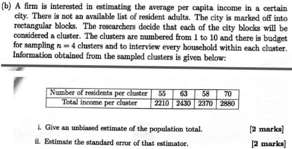 (b) A firm is interested in estimating the average per capita income in a certain city. There is not an available list of resident adults. The city is marked off into rectangular blocks. The researchers decide that each of the city blocks will be considered a cluster. The clusters are numbered from 1 to 10 and there is budget for sampling n = 4 clusters and to interview every household within each cluster. Information obtained from the sampled clusters is given below:

Number of residents per cluster | 55 | 63 | 58 | 70
Total income per cluster | 2210 | 2430 | 2370 | 2880

i. Give an unbiased estimate of the population total.
ii. Estimate the standard error of that estimator.
