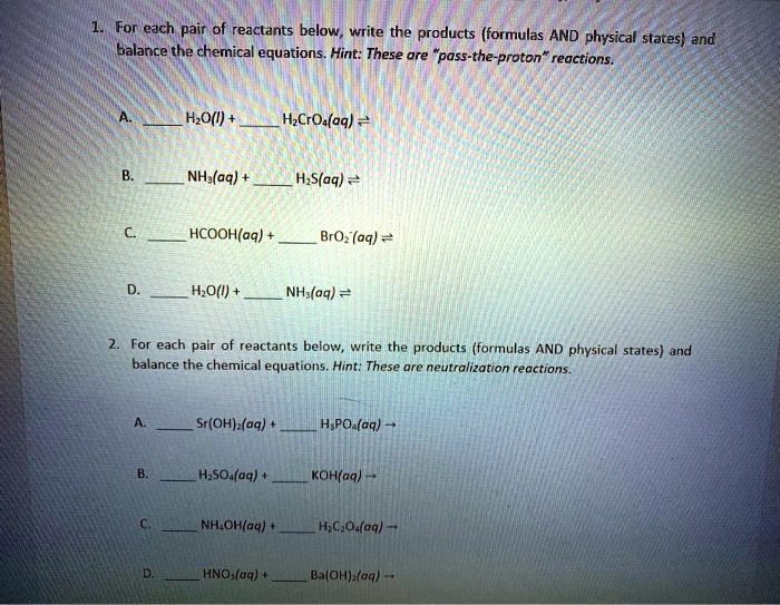 1. For each pair of reactants below, write the products (formulas AND physical states) and balance the chemical equations. Hint: These are "pass-the-proton" reactions.

A.  H2O(l) +  H2CrO4(aq) ?
B.  NH3(aq) +  H2S(aq) ?
C.  HCOOH(aq) +  BrO2-(aq) ?
D.  H2O(l) +  NH3(aq) ?

2. For each pair of reactants below, write the products (formulas AND physical states) and balance the chemical equations. Hint: These are neutralization reactions.

A.  Sr(OH)2(aq) +  H3PO4(aq) ?
B.  H2SO4(aq) +  KOH(aq) ?
C.  NH4OH(aq) +  H2C2O4(aq) ?
D.  HNO3(aq) +  Ba(OH)2(aq) ?