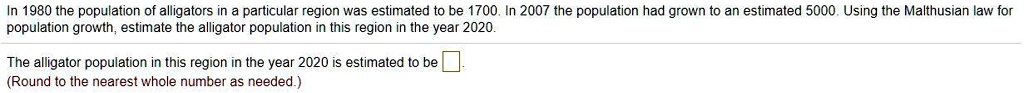 In 1980 the population of alligators in a particular region was estimated to be 1700. In 2007 the population had grown to an estimated 5000. Using the Malthusian law for population growth, estimate the alligator population in this region in the year 2020.
The alligator population in this region in the year 2020 is estimated to be 
(Round to the nearest whole number as needed.)