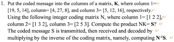 1. Put the coded message into the columns of a matrix, K, where column 1= 

[19, 5, 14], column= [4, 27, 8], and column 3= [5, 12, 16], respectively. 

Using the following integer coding matrix N, where column 1= [1 2 2], 

column 2= [1 3 2], column 3= [2 5 3]. Compute the product NK= S? 

The coded message S is transmitted, then received and decoded by 

multiplying by the inverse of the coding matrix, namely, computing N^-1S.