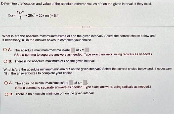 Determine the location and value of the absolute extreme values of f on the given interval, if they exist.
(12x^3)/(3) + 28x^2 - 20x on [-6, 1]
f(x) = (12x^3)/(3) + 28x^2 - 20x on [-6, 1]
What is/are the absolute maximum/maxima of f on the given interval? Select the correct choice below and,
if necessary, fill in the answer boxes to complete your choice.
A. The absolute maximum/maxima is/are  at x = 
(Use a comma to separate answers as needed. Type exact answers, using radicals as needed.)
B. There is no absolute maximum of f on the given interval.
What is/are the absolute minimum/minima of f on the given interval? Select the correct choice below and, if necessary,
fill in the answer boxes to complete your choice.
A. The absolute minimum/minima is/are  at x = 
(Use a comma to separate answers as needed. Type exact answers, using radicals as needed.)
B. There is no absolute minimum of f on the given interval.