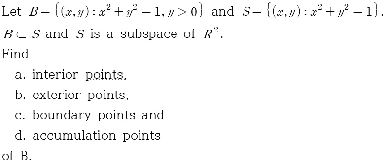 Let B = (x,y) : x^2 + y^2 = 1, y > 0 and S = (x,y) : x^2 + y^2 = 1.
B ? S and S is a subspace of R^2.
Find
a. interior points,
b. exterior points,
c. boundary points and
d. accumulation points
of B.