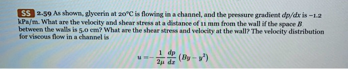 2.59 As shown, glycerin at 20°C is flowing in a channel, and the pressure gradient dp/dx is -1.2 kPa/m. What are the velocity and shear stress at a distance of 11 mm from the wall if the space B between the walls is 5.0 cm? What are the shear stress and velocity at the wall? The velocity distribution for viscous flow in a channel is u = -1/(2?) * dp/dx * (By - y^2)