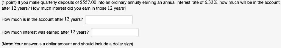 If you make quarterly deposits of 557.00 into an ordinary annuity earning an annual interest rate of 6.33%, how much will be in the account after 12 years? How much interest did you earn in those 12 years?

How much is in the account after 12 years?

How much interest was earned after 12 years?

(Note: Your answer is a dollar amount and should include a dollar sign)
