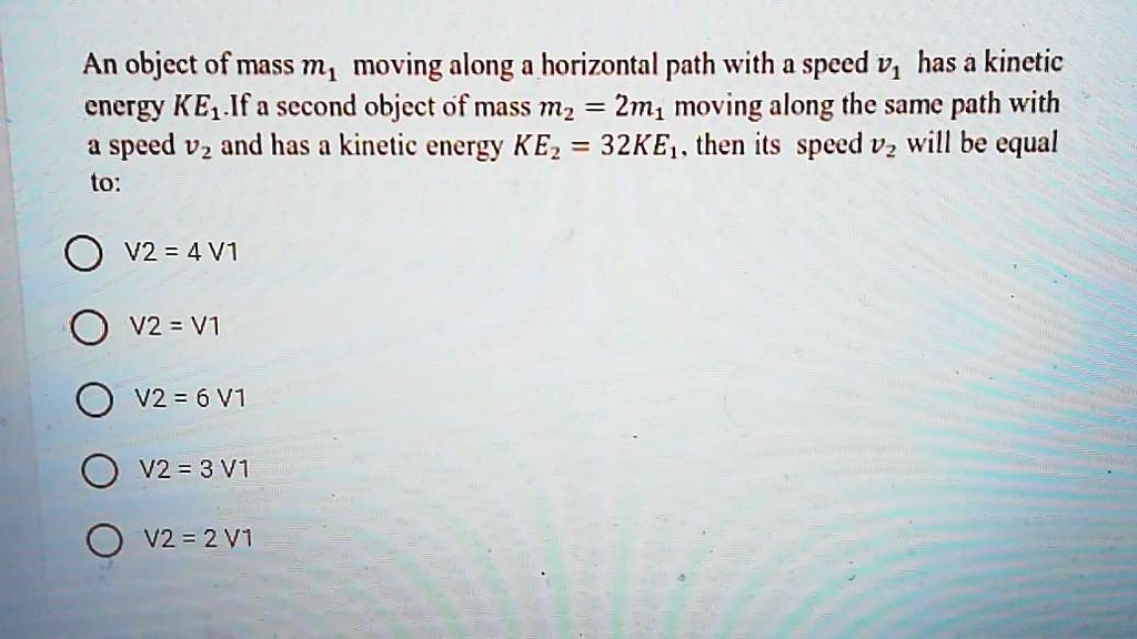 An object of mass m1 moving along a horizontal path with a speed v1 has a kinetic energy KE1.If a second object of mass m2 = 2m1 moving along the same path with a speed v2 and has a kinetic energy KE2 = 32KE1, then its speed v2 will be equal to:
V2 = 4 V1
V2 = V1
V2 = 6 V1
V2 = 3 V1
V2 = 2 V1