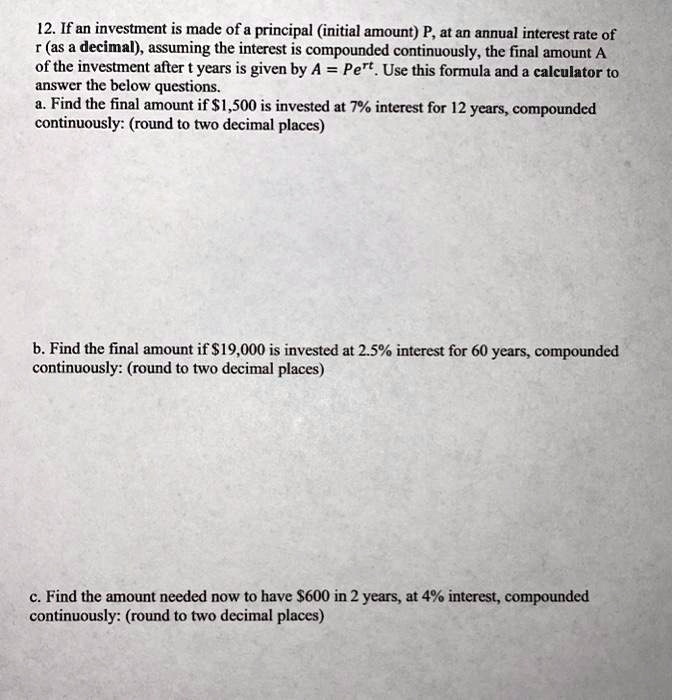 12. If an investment is made of a principal (initial amount) P, at an annual interest rate of r (as a decimal), assuming the interest is compounded continuously, the final amount A of the investment after t years is given by A = Pe^rt. Use this formula and a calculator to answer the below questions.
a. Find the final amount if 1,500 is invested at 7% interest for 12 years, compounded continuously: (round to two decimal places)




b. Find the final amount if19,000 is invested at 2.5% interest for 60 years, compounded continuously: (round to two decimal places)




c. Find the amount needed now to have 600 in 2 years, at 4% interest, compounded continuously: (round to two decimal places)