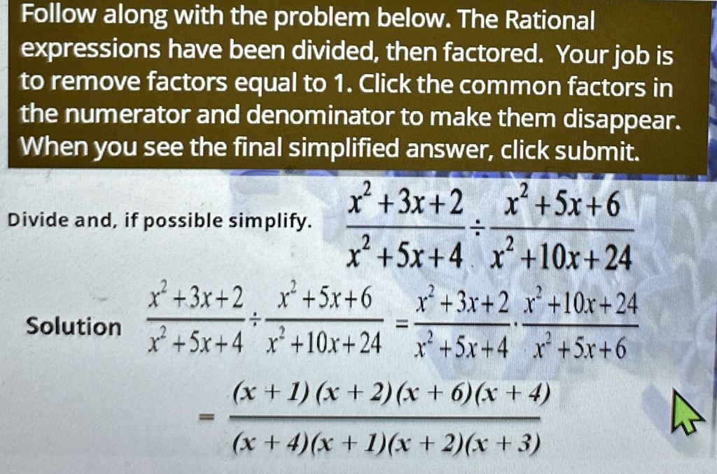 Follow along with the problem below. The Rational
expressions have been divided, then factored. Your job is
to remove factors equal to 1. Click the common factors in
the numerator and denominator to make them disappear.
When you see the final simplified answer, click submit.
Divide and, if possible simplify.
(x^2 + 3x + 2)/(x^2 + 5x + 4)÷(x^2 + 5x + 6)/(x^2 + 10x + 24)
Solution (x^2 + 3x + 2)/(x^2 + 5x + 4)·(x^2 + 10x + 24)/(x^2 + 5x + 6) = (x^2 + 3x + 2)/(x^2 + 5x + 4)·(x^2 + 10x + 24)/(x^2 + 5x + 6)
= ((x + 1)(x + 2)(x + 6)(x + 4))/((x + 4)(x + 1)(x + 2)(x + 3))