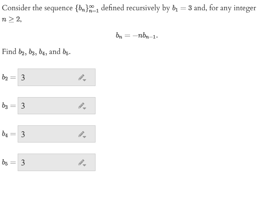 Consider the sequence bnn=1 to infinity defined recursively by b1 = 3 and, for any integer n >= 2,
bn = -nbn-1.
Find b2, b3, b4, and b5.
b2 = 3
b3 = 3
b4 = 3
b5 = 3
