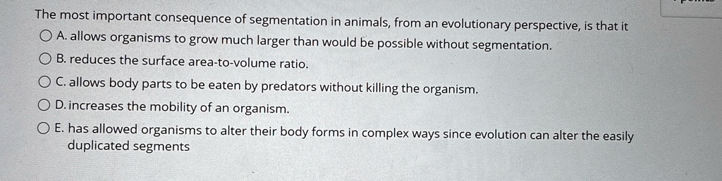 The most important consequence of segmentation in animals, from an evolutionary perspective, is that it
A. allows organisms to grow much larger than would be possible without segmentation.
B. reduces the surface area-to-volume ratio.
C. allows body parts to be eaten by predators without killing the organism.
D. increases the mobility of an organism.
E. has allowed organisms to alter their body forms in complex ways since evolution can alter the easily
duplicated segments