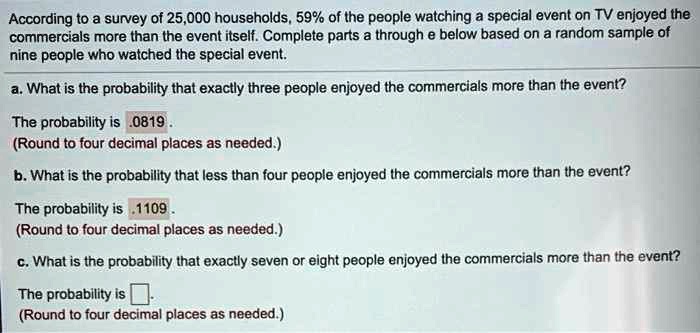 According to a survey of 25,000 households, 59% of the people watching a special event on TV enjoyed the commercials more than the event itself. Complete parts a through e below based on a random sample of nine people who watched the special event.
a. What is the probability that exactly three people enjoyed the commercials more than the event?
The probability is .0819 .
(Round to four decimal places as needed.)
b. What is the probability that less than four people enjoyed the commercials more than the event?
The probability is .1109 .
(Round to four decimal places as needed.)
c. What is the probability that exactly seven or eight people enjoyed the commercials more than the event?
The probability is .
(Round to four decimal places as needed.)