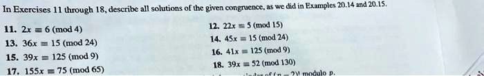 In Exercises 11 through 18, describe all solutions of the given congruence, as we did in Examples 20.14 and 20.15.
11. 2x ? 6 (mod 4)
12. 22x ? 5 (mod 15)
13. 36x ? 15 (mod 24)
14. 45x ? 15 (mod 24)
15. 39x ? 125 (mod 9)
16. 41x ? 125 (mod 9)
17. 155x ? 75 (mod 65)
18. 39x ? 52 (mod 130)