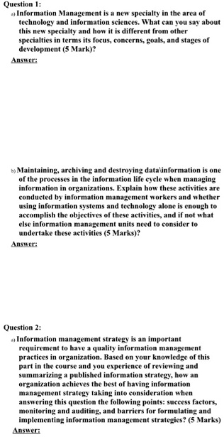 Question 1:
a) Information Management is a new specialty in the area of
technology and information sciences. What can you say about
this new specialty and how it is different from other
specialties in terms its focus, concerns, goals, and stages of
development (5 Mark)?
Answer:
b) Maintaining, archiving and destroying datais one
of the processes in the information life cycle when managing
information in organizations. Explain how these activities are
conducted by information management workers and whether
using information systems and technology alone is enough to
accomplish the objectives of these activities, and if not what
else information management units need to consider to
undertake these activities (5 Marks)?
Answer:
Question 2:
a) Information management strategy is an important
requirement to have a quality information management
practices in organization. Based on your knowledge of this
part in the course and you experience of reviewing and
summarizing a published information strategy, how an
organization achieves the best of having information
management strategy taking into consideration when
answering this question the following points: success factors,
monitoring and auditing, and barriers for formulating and
implementing information management strategies? (5 Marks)
Answer:
