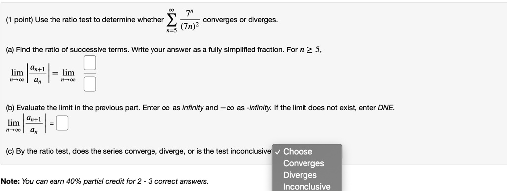 Use the ratio test to determine whether ?n=5^? frac7^n(7n)^2 converges or diverges. (a) Find the ratio of successive terms. Write your answer as a fully simplified fraction. For n ? 5, limn?? |fracan+1an| = limn?? (b) Evaluate the limit in the previous part. Enter ? as infinity and -? as -infinity. If the limit does not exist, enter DNE. limn?? |fracan+1an| = (c) By the ratio test, does the series converge, diverge, or is the test inconclusive? Choose Converges Diverges Inconclusive Note: You can earn 40% partial credit for 2 - 3 correct answers.