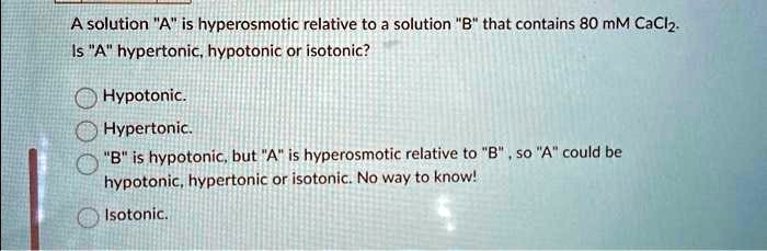 A solution "A" is hyperosmotic relative to a solution "B" that contains 80 mM CaCl2.
Is "A" hypertonic, hypotonic or isotonic?
Hypotonic.
Hypertonic.
"B" is hypotonic, but "A" is hyperosmotic relative to "B", so "A" could be
hypotonic, hypertonic or isotonic. No way to know!
Isotonic.