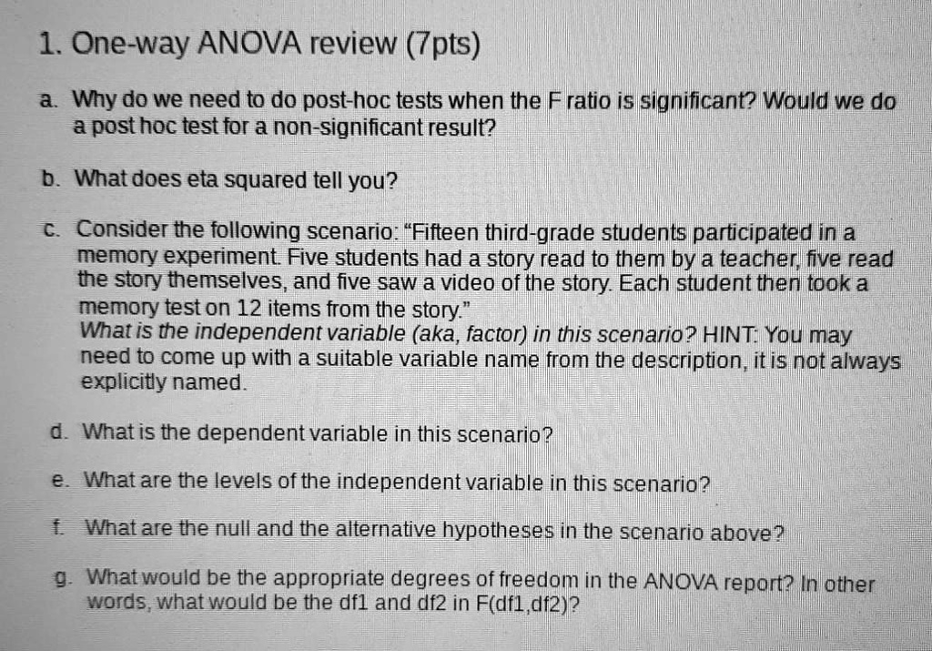 1. One-way ANOVA review (7pts)
a. Why do we need to do post-hoc tests when the F ratio is significant? Would we do a post-hoc test for a non-significant result?
b. What does eta squared tell you?
c. Consider the following scenario: "Fifteen third-grade students participated in a memory experiment. Five students had a story read to them by a teacher, five read the story themselves, and five saw a video of the story. Each student then took a memory test on 12 items from the story."
What is the independent variable (aka, factor) in this scenario? HINT: You may need to come up with a suitable variable name from the description, it is not always explicitly named.
d. What is the dependent variable in this scenario?
e. What are the levels of the independent variable in this scenario?
f. What are the null and the alternative hypotheses in the scenario above?
g. What would be the appropriate degrees of freedom in the ANOVA report? In other words, what would be the df1 and df2 in F(df1,df2)?