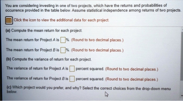 You are considering investing in one of two projects, which have the returns and probabilities of
occurrence provided in the table below. Assume statistical independence among returns of two projects.
Click the icon to view the additional data for each project.
(a) Compute the mean return for each project.
The mean return for Project A is %. (Round to two decimal places.)
The mean return for Project B is %. (Round to two decimal places.)
(b) Compute the variance of return for each project.
The variance of return for Project A is percent squared. (Round to two decimal places.)
The variance of return for Project B is percent squared. (Round to two decimal places.)
(c) Which project would you prefer, and why? Select the correct choices from the drop-down menu
below.