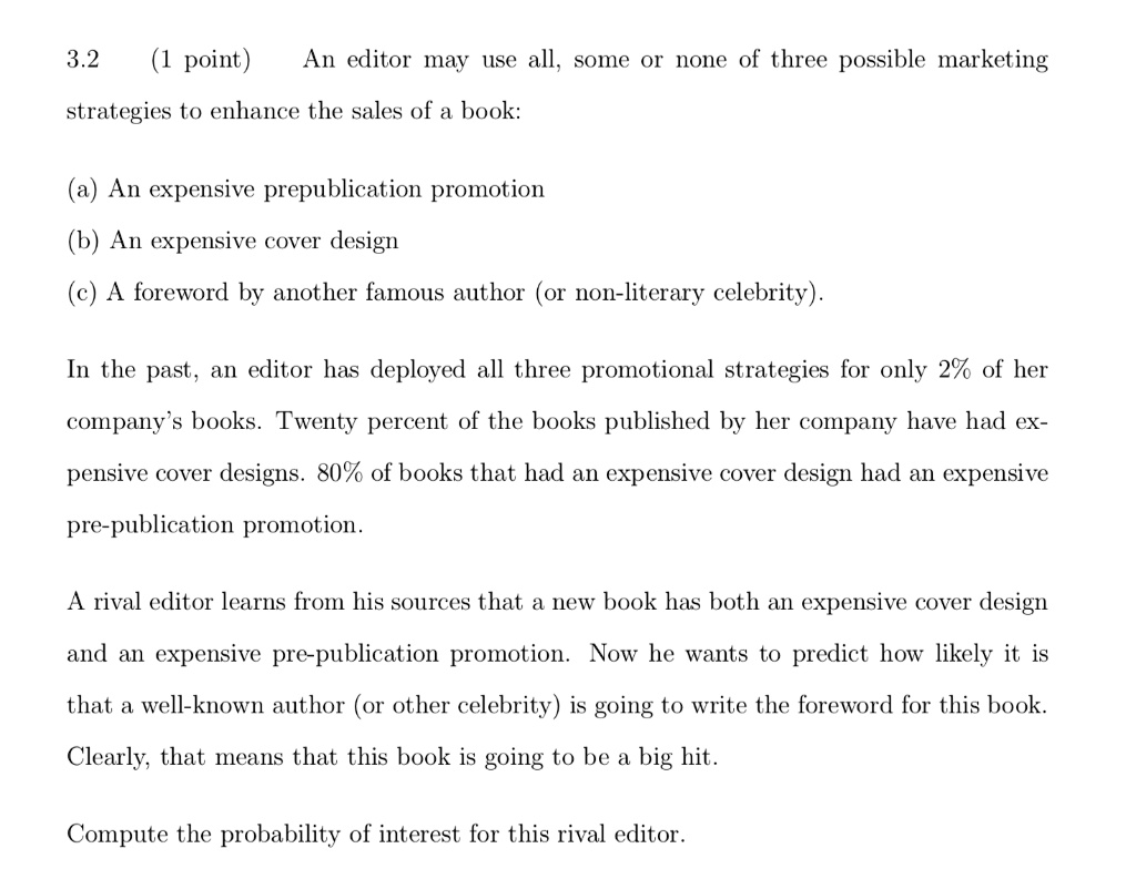 3.2 (1 point) An editor may use all, some or none of three possible marketing strategies to enhance the sales of a book:
(a) An expensive prepublication promotion
(b) An expensive cover design
(c) A foreword by another famous author (or non-literary celebrity).
In the past, an editor has deployed all three promotional strategies for only 2% of her company's books. Twenty percent of the books published by her company have had expensive cover designs. 80% of books that had an expensive cover design had an expensive pre-publication promotion.
A rival editor learns from his sources that a new book has both an expensive cover design and an expensive pre-publication promotion. Now he wants to predict how likely it is that a well-known author (or other celebrity) is going to write the foreword for this book.
Clearly, that means that this book is going to be a big hit.
Compute the probability of interest for this rival editor.