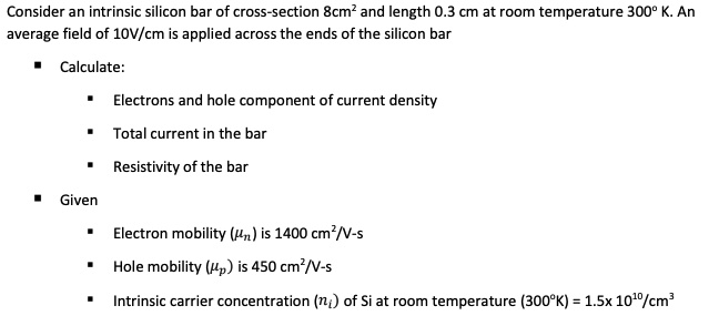 Consider an intrinsic silicon bar of cross-section 8cm² and length 0.3 cm at room temperature 300° K. An average field of 10V/cm is applied across the ends of the silicon bar
? Calculate:
? Electrons and hole component of current density
? Total current in the bar
? Resistivity of the bar
? Given
? Electron mobility (?n) is 1400 cm²/V-s
? Hole mobility (?p) is 450 cm²/V-s
? Intrinsic carrier concentration (ni) of Si at room temperature (300°K) = 1.5x 10¹?/cm³