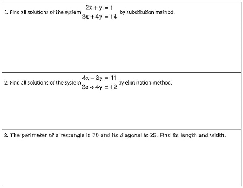 1. Find all solutions of the system 2x + y = 1
3x + 4y = 14 by substitution method.

2. Find all solutions of the system 4x - 3y = 11
8x + 4y = 12 by elimination method.

3. The perimeter of a rectangle is 70 and its diagonal is 25. Find its length and width.