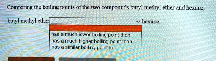 Comparing the boiling points of the two compounds butyl methyl ether and hexane,
butyl methyl ether hexane.
has a much lower boiling point than
has a much higher boiling point than
has a similar boiling point to