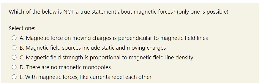 Which of the below is NOT a true statement about magnetic forces? (only one is possible)

Select one:
A. Magnetic force on moving charges is perpendicular to magnetic field lines
B. Magnetic field sources include static and moving charges
C. Magnetic field strength is proportional to magnetic field line density
D. There are no magnetic monopoles
E. With magnetic forces, like currents repel each other