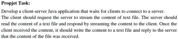 Propjet Task:
Develop a client-server Java application that waits for clients to connect to a server.
The client should request the server to stream the content of text file. The server should
read the content of a text file and respond by streaming the content to the client. Once the
client received the content, it should write the content to a text file and reply to the server
that the content of the file was received.