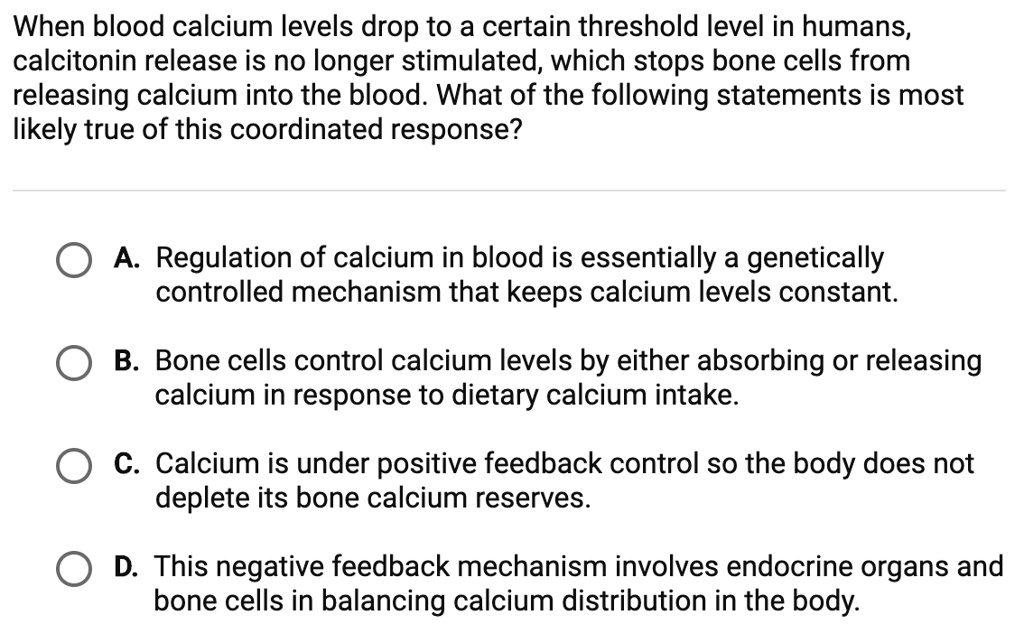 When blood calcium levels drop to a certain threshold level in humans, calcitonin release is no longer stimulated, which stops bone cells from releasing calcium into the blood. What of the following statements is most likely true of this coordinated response?

A. Regulation of calcium in blood is essentially a genetically controlled mechanism that keeps calcium levels constant.
B. Bone cells control calcium levels by either absorbing or releasing calcium in response to dietary calcium intake.
C. Calcium is under positive feedback control so the body does not deplete its bone calcium reserves.
D. This negative feedback mechanism involves endocrine organs and bone cells in balancing calcium distribution in the body.