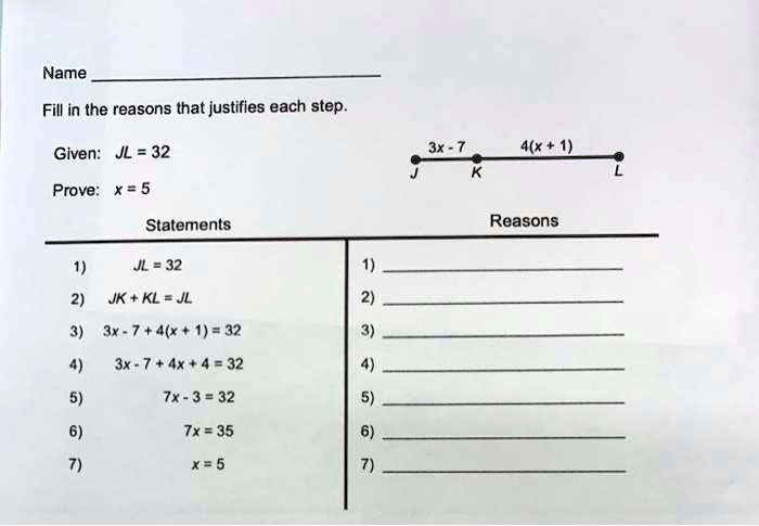 Name
Fill in the reasons that justifies each step.
Given: JL = 32
Prove: x = 5
Statements
Reasons
1) JL = 32
2) JK + KL = JL
3) 3x - 7 + 4(x + 1) = 32
4) 3x - 7 + 4x + 4 = 32
5) 7x - 3 = 32
6) 7x = 35
7) x = 5