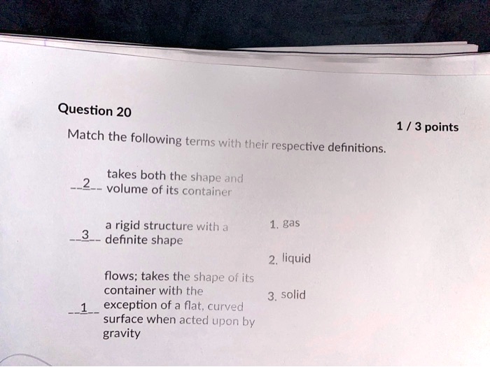 Question 20
Match the following terms with their respective definitions.
2 takes both the shape and volume of its container
3 a rigid structure with a definite shape
1. gas
2. liquid
flows; takes the shape of its container with the
3. solid
1 exception of a flat, curved surface when acted upon by gravity