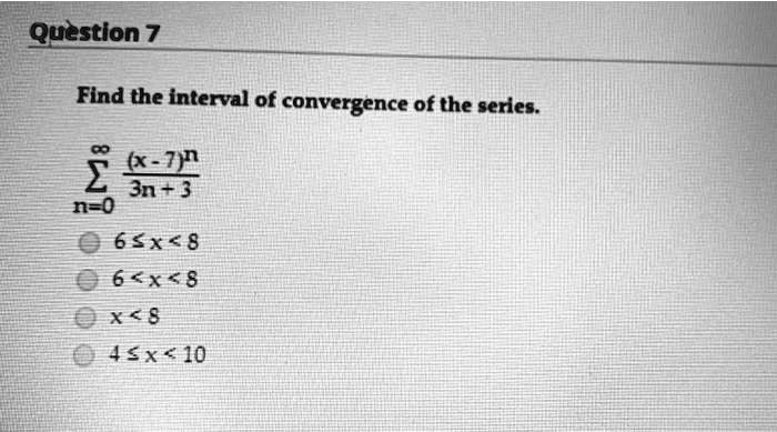 Find the interval of convergence of the series.

sumn=0^infty frac(x-7)^n3n+3

6 le x < 8
6 < x < 8
x < 8
4 le x < 10