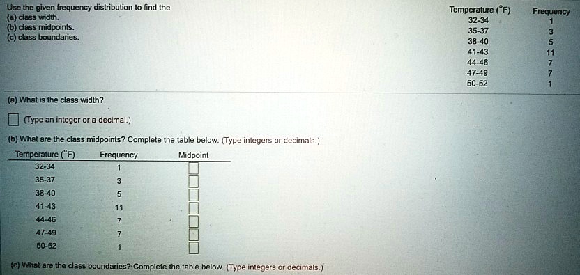 Use the given frequency distribution to find the
(a) class width.
(b) class midpoints.
(c) class boundaries.
(a) What is the class width?
(Type an integer or a decimal.)
(b) What are the class midpoints? Complete the table below. (Type integers or decimals.)
Temperature (°F)
Frequency
Midpoint
32-34
1
35-37
3
38-40
5
41-43
11
44-46
7
47-49
7
50-52
1
(c) What are the class boundaries? Complete the table below. (Type integers or decimals.)
Temperature (°F)
Frequency
32-34
1
35-37
3
38-40
5
41-43
11
44-46
7
47-49
7
50-52
1