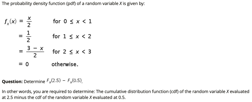 The probability density function (pdf) of a random variable X is given by:

fx(x) = x/2 for 0 ? x < 1
= 1/2 for 1 ? x < 2
= (3 - x)/2 for 2 ? x < 3
= 0 otherwise.

Question: Determine Fx(2.5) - Fx(0.5).

In other words, you are required to determine: The cumulative distribution function (cdf) of the random variable X evaluated at 2.5 minus the cdf of the random variable X evaluated at 0.5.