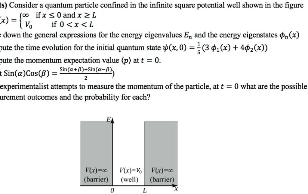 ts) Consider a quantum particle confined in the infinite square potential well shown in the figure
V(x) = ? if x ? 0 and x ? L
        V0 if 0 < x < L
e down the general expressions for the energy eigenvalues En and the energy eigenstates ?n(x)
pute the time evolution for the initial quantum state ?(x, 0) = 1/5(3 ?1(x) + 4?2(x))
pute the momentum expectation value ?p? at t = 0.
t Sin(?)Cos(?) = (Sin(?+?)+Sin(?-?))/2
experimentalist attempts to measure the momentum of the particle, at t = 0 what are the possible
urement outcomes and the probability for each?