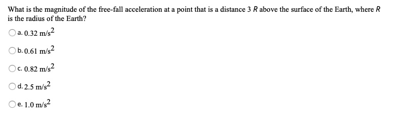 What is the magnitude of the free-fall acceleration at a point that is a distance 3 R above the surface of the Earth, where R is the radius of the Earth?
a. 0.32 m/s^2
b. 0.61 m/s^2
c. 0.82 m/s^2
d. 2.5 m/s^2
e. 1.0 m/s^2