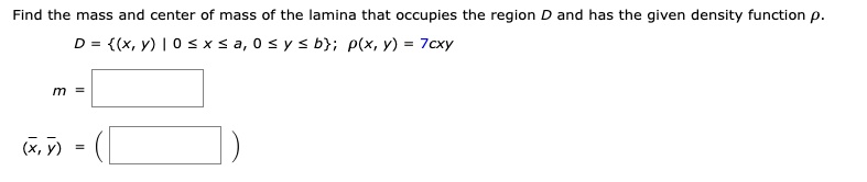 Find the mass and center of mass of the lamina that occupies the region D and has the given density function ?.
D = (x, y) | 0 ? x ? a, 0 ? y ? b; ?(x, y) = 7cxy
m =
(?, ?) = (