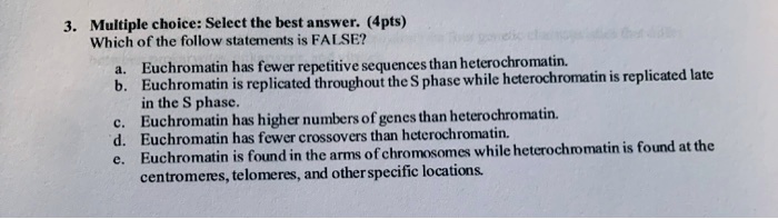 3. Multiple choice: Select the best answer. (4pts)
Which of the following statements is FALSE?
a. Euchromatin has fewer repetitive sequences than heterochromatin.
b. Euchromatin is replicated throughout the S phase while heterochromatin is replicated late
in the S phase.
c. Euchromatin has higher numbers of genes than heterochromatin.
d. Euchromatin has fewer crossovers than heterochromatin.
e. Euchromatin is found in the arms of chromosomes while heterochromatin is found at the
centromeres, telomeres, and other specific locations.