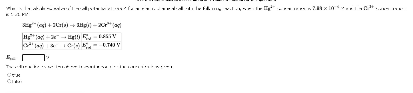What is the calculated value of the cell potential at 298 K for an electrochemical cell with the following reaction, when the Hg2+ concentration is 7.98 x 10^-4 M and the Cr3+ concentration is 1.26 M?

3Hg2+(aq) + 2Cr(s) -> 3Hg(l) + 2Cr3+(aq)

Hg2+(aq) + 2e- -> Hg(l) | Eored = 0.855 V
Cr3+(aq) + 3e- -> Cr(s) | Eored = -0.740 V

Ecell = [ ] V

The cell reaction as written above is spontaneous for the concentrations given:
true
false