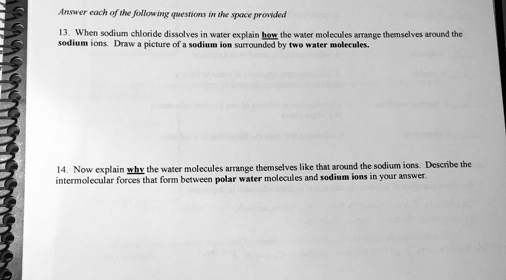 Answer each of the following questions in the space provided

13. When sodium chloride dissolves in water explain how the water molecules arrange themselves around the sodium ions. Draw a picture of a sodium ion surrounded by two water molecules.

14. Now explain why the water molecules arrange themselves like that around the sodium ions. Describe the intermolecular forces that form between polar water molecules and sodium ions in your answer.