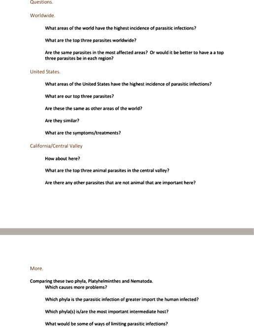Questions.
Worldwide.
What areas of the world have the highest incidence of parasitic infections?
What are the top three parasites worldwide?
Are the same parasites in the most affected areas? Or would it be better to have a a top three parasites be in each region?
United States.
What areas of the United States have the highest incidence of parasitic infections?
What are our top three parasites?
Are these the same as other areas of the world?
Are they similar?
What are the symptoms/treatments?
California/Central Valley
How about here?
What are the top three animal parasites in the central valley?
Are there any other parasites that are not animal that are important here?
More.
Comparing these two phyla, Platyhelminthes and Nematoda.
Which causes more problems?
Which phyla is the parasitic infection of greater import the human infected?
Which phyla(s) is/are the most important intermediate host?
What would be some of ways of limiting parasitic infections?