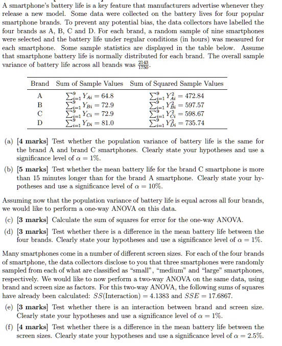 A smartphone's battery life is a key feature that manufacturers advertise whenever they release a new model. Some data were collected on the battery lives for four popular smartphone brands. To prevent any potential bias, the data collectors have labelled the four brands as A, B, C and D. For each brand, a random sample of nine smartphones were selected and the battery life under regular conditions (in hours) was measured for each smartphone. Some sample statistics are displayed in the table below. Assume that smartphone battery life is normally distributed for each brand. The overall sample variance of battery life across all brands was 2143/1750.

Brand | Sum of Sample Values | Sum of Squared Sample Values
A | ?i=1^9 YAi = 64.8 | ?i=1^9 YAi^2 = 472.84
B | ?i=1^9 YBi = 72.9 | ?i=1^9 YBi^2 = 597.57
C | ?i=1^9 YCi = 72.9 | ?i=1^9 YCi^2 = 598.67
D | ?i=1^9 YDi = 81.0 | ?i=1^9 YDi^2 = 735.74

(a) [4 marks] Test whether the population variance of battery life is the same for the brand A and brand C smartphones. Clearly state your hypotheses and use a significance level of ? = 1%.
(b) [5 marks] Test whether the mean battery life for the brand C smartphone is more than 15 minutes longer than for the brand A smartphone. Clearly state your hypotheses and use a significance level of ? = 10%.

Assuming now that the population variance of battery life is equal across all four brands, we would like to perform a one-way ANOVA on this data.
(c) [3 marks] Calculate the sum of squares for error for the one-way ANOVA.
(d) [3 marks] Test whether there is a difference in the mean battery life between the four brands. Clearly state your hypotheses and use a significance level of ? = 1%.

Many smartphones come in a number of different screen sizes. For each of the four brands of smartphone, the data collectors disclose to you that three smartphones were randomly sampled from each of what are classified as "small", "medium" and "large" smartphones, respectively. We would like to now perform a two-way ANOVA on the same data, using brand and screen size as factors. For this two-way ANOVA, the following sums of squares have already been calculated: SS(Interaction) = 4.1383 and SSE = 17.6867.
(e) [3 marks] Test whether there is an interaction between brand and screen size. Clearly state your hypotheses and use a significance level of ? = 1%.
(f) [4 marks] Test whether there is a difference in the mean battery life between the screen sizes. Clearly state your hypotheses and use a significance level of ? = 2.5%.