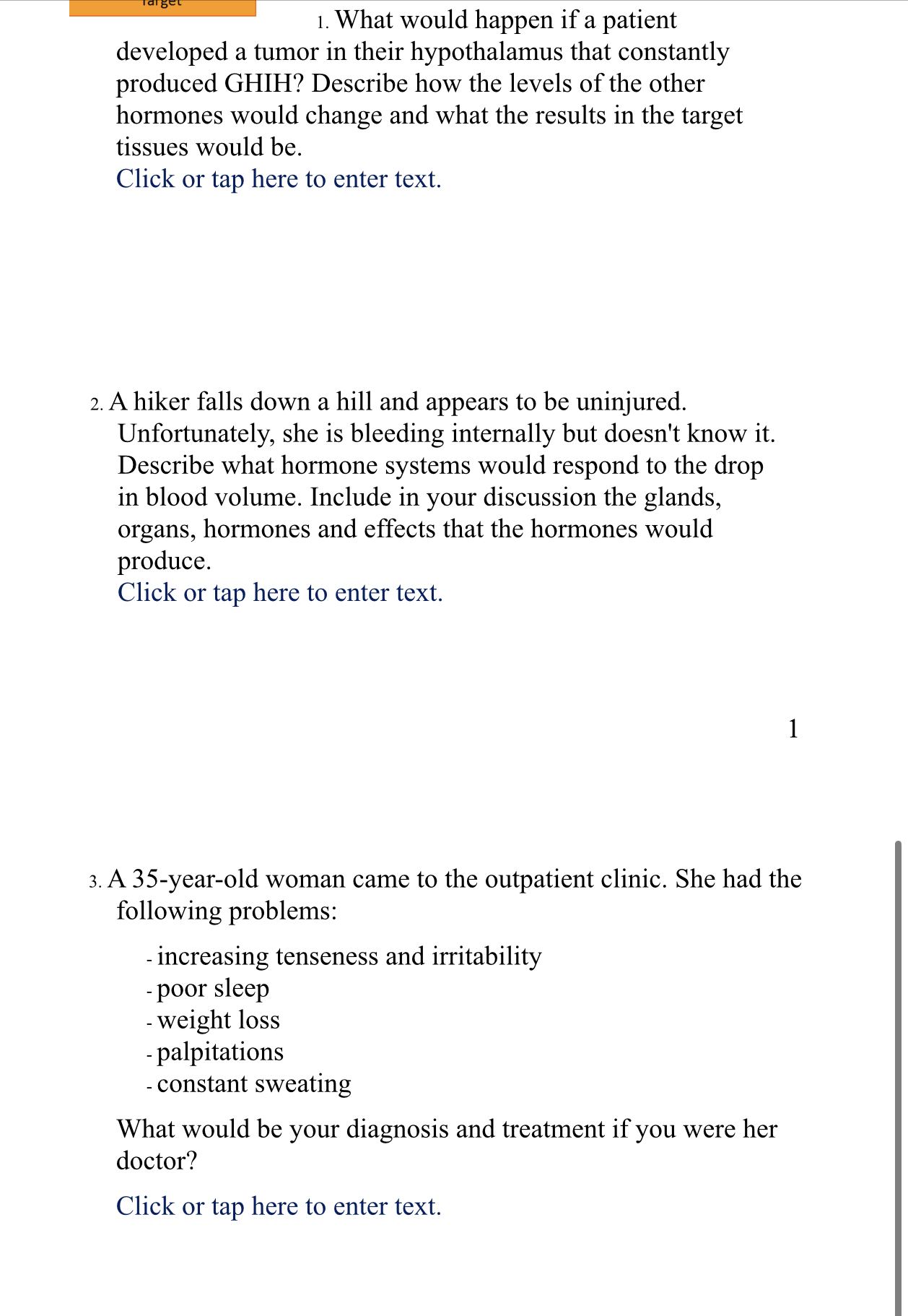 1. What would happen if a patient developed a tumor in their hypothalamus that constantly produced GHIH? Describe how the levels of the other hormones would change and what the results in the target tissues would be.

2. A hiker falls down a hill and appears to be uninjured. Unfortunately, she is bleeding internally but doesn't know it. Describe what hormone systems would respond to the drop in blood volume. Include in your discussion the glands, organs, hormones and effects that the hormones would produce.

3. A 35-year-old woman came to the outpatient clinic. She had the following problems:
- increasing tenseness and irritability
- poor sleep
- weight loss
- palpitations
- constant sweating

What would be your diagnosis and treatment if you were her doctor?