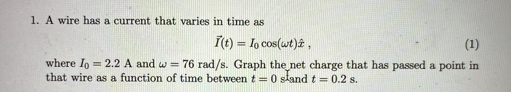 1. A wire has a current that varies in time as
I⃗(t) = I0 cos(ω t) x̂,
(1)
where I0 = 2.2 A and ω = 76 rad/s. Graph the net charge that has passed a point in
that wire as a function of time between t = 0 s and t = 0.2 s.